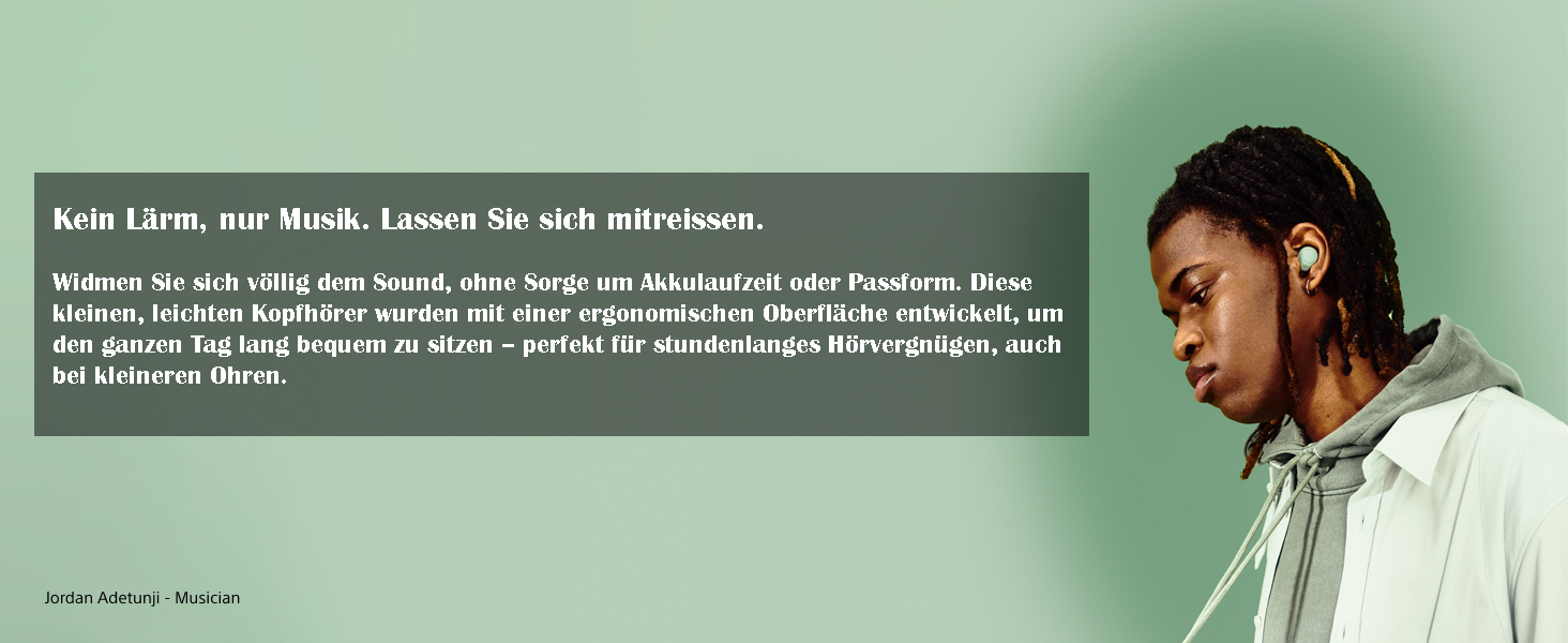  Kein Lärm, nur Musik. Lassen Sie sich mitreißen. Widmen Sie sich völlig dem Sound, ohne Sorge um Akkulaufzeit oder Passform. Diese kleinen, leichten Kopfhörer wurden mit einer ergonomischen Oberfläche entwickelt, um den ganzen Tag lang bequem zu sitzen – perfekt für stundenlanges Hörvergnügen, auch bei kleineren Ohren. 